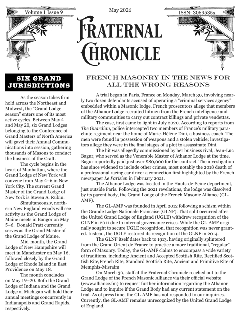 May 2026, Volume 1 Issue 9, Fraternal Chronicle. A trial began in Paris, France on Monday, March 30, involving near- ly two dozen defendants accused of operating a “criminal services agency” embedded within a Masonic lodge. French prosecutors allege that members of the Athanor Lodge recruited hitmen from the French intelligence and military communities to carry out contract killings and private vendettas. In the April issue we reported on the vandal- ism of Oleeta-West Dade Lodge in Miami Springs, Florida. As promised, we have followed this case and we are pleased to make this updated report. The fraternal community is closely monitoring the legal developments following the early March, 2026, vandalism of the Oleeta-West Dade Masonic Center. What began as an early morning attack on a local Masonic Lodge has moved into the Miami-Dade County court system as Case No. F-26-005213. Surveillance cameras at the lodge, located at 145 S. Royal Poinciana Blvd., captured an individual jumping a perimeter fence and scaling the building's exterior. Once atop an overhang, the suspect was filmed tearing down and defacing two large Masonic emblems, resulting in an estimated $3,000 in damag- es to the property.